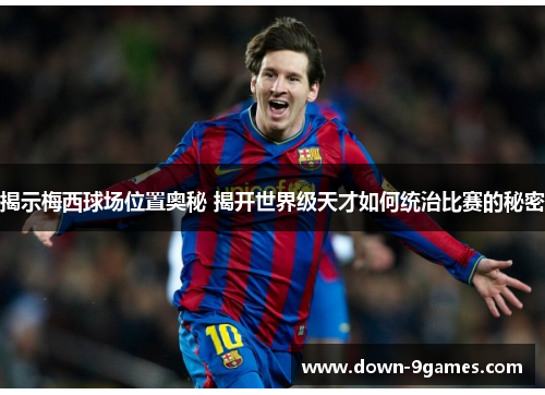 揭示梅西球场位置奥秘 揭开世界级天才如何统治比赛的秘密