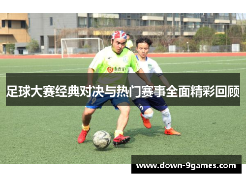足球大赛经典对决与热门赛事全面精彩回顾 足球大赛经典对决与热门赛事全面精彩回顾