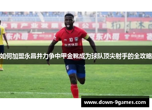 如何加盟永昌并力争中甲金靴成为球队顶尖射手的全攻略