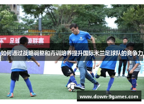 如何通过战略调整和青训培养提升国际米兰足球队的竞争力
