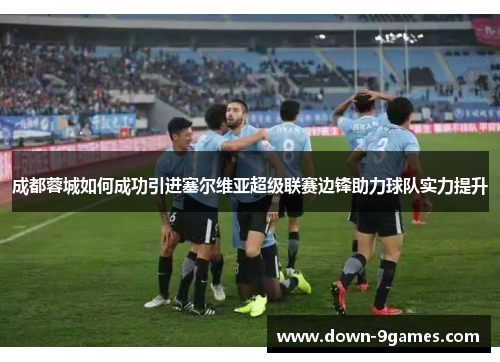 成都蓉城如何成功引进塞尔维亚超级联赛边锋助力球队实力提升