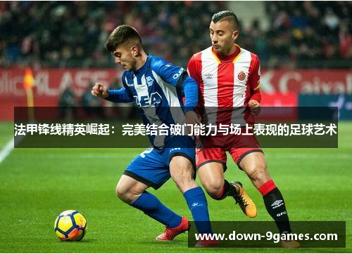 法甲锋线精英崛起:完美结合破门能力与场上表现的足球艺术 法甲锋线精英崛起:完美结合破门能力与场上表现的足球艺术