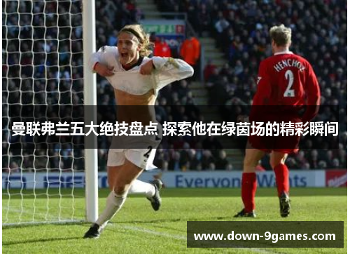 曼联弗兰五大绝技盘点 探索他在绿茵场的精彩瞬间 曼联弗兰五大绝技盘点 探索他在绿茵场的精彩瞬间