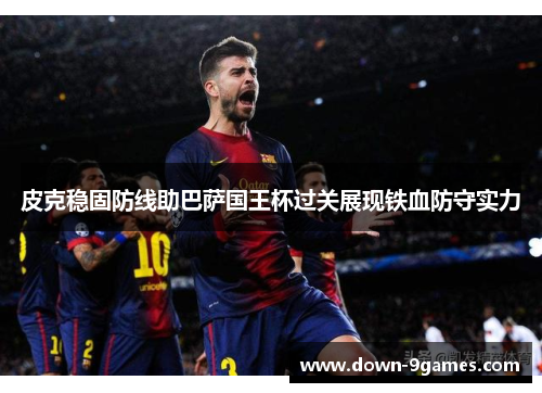 皮克稳固防线助巴萨国王杯过关展现铁血防守实力 皮克稳固防线助巴萨国王杯过关展现铁血防守实力