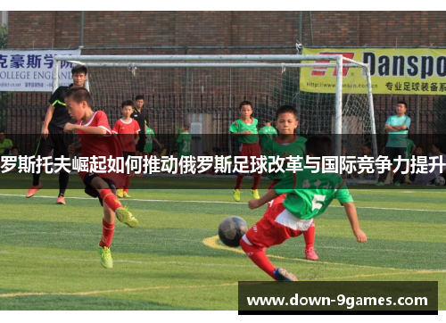 罗斯托夫崛起如何推动俄罗斯足球改革与国际竞争力提升 罗斯托夫崛起如何推动俄罗斯足球改革与国际竞争力提升