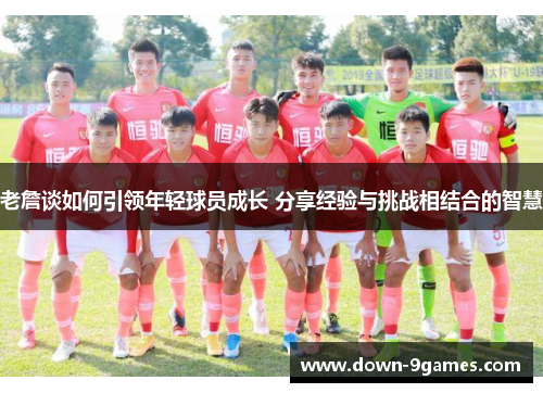 老詹谈如何引领年轻球员成长 分享经验与挑战相结合的智慧