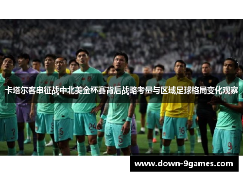 卡塔尔客串征战中北美金杯赛背后战略考量与区域足球格局变化观察