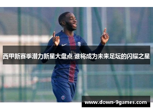西甲新赛季潜力新星大盘点 谁将成为未来足坛的闪耀之星 西甲新赛季潜力新星大盘点 谁将成为未来足坛的闪耀之星