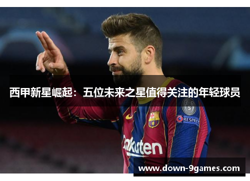 西甲新星崛起:五位未来之星值得关注的年轻球员 西甲新星崛起:五位未来之星值得关注的年轻球员
