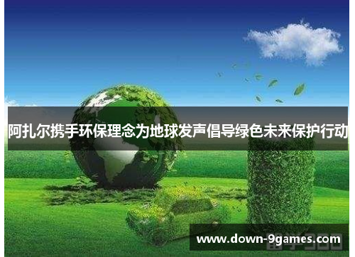 阿扎尔携手环保理念为地球发声倡导绿色未来保护行动 阿扎尔携手环保理念为地球发声倡导绿色未来保护行动