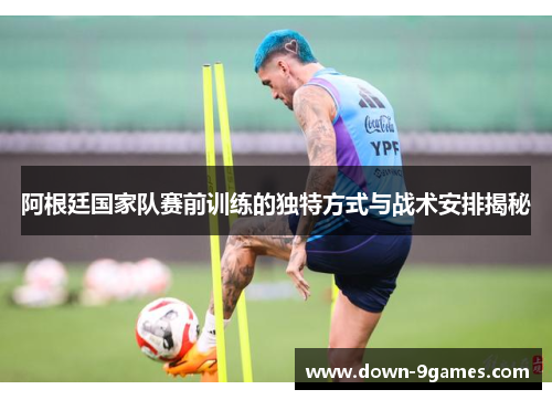 阿根廷国家队赛前训练的独特方式与战术安排揭秘 阿根廷国家队赛前训练的独特方式与战术安排揭秘