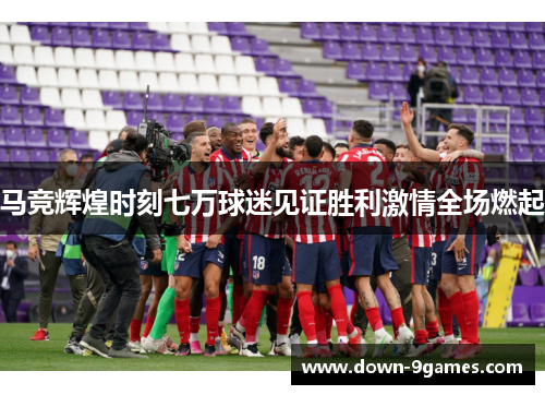 马竞辉煌时刻七万球迷见证胜利激情全场燃起